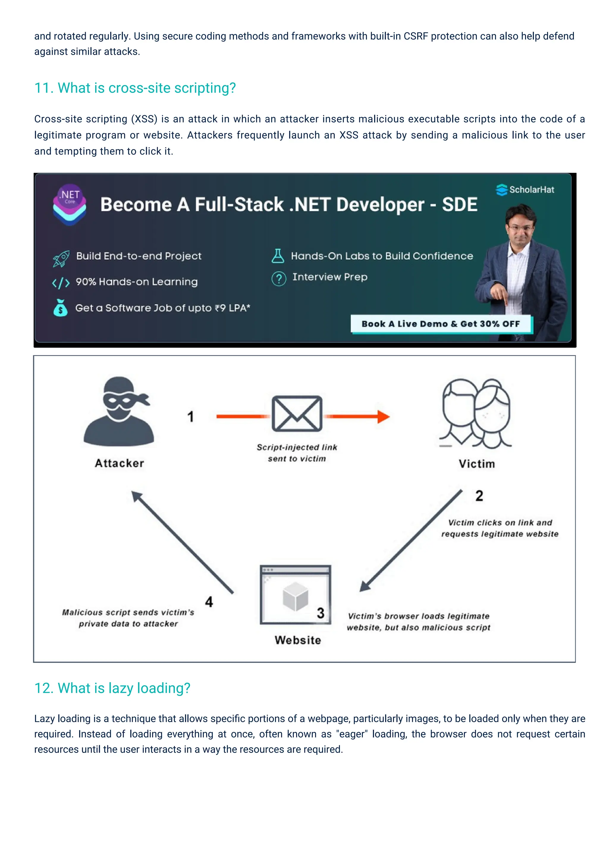 and rotated regularly. Using secure coding methods and frameworks with built-in CSRF protection can also help defend against similar attacks. Cross-site scripting (XSS) is an attack in which an attacker inserts malicious executable scripts into the code of a legitimate program or website. Attackers frequently launch an XSS attack by sending a malicious link to the user and tempting them to click it. Lazy loading is a technique that allows speciﬁc portions of a webpage, particularly images, to be loaded only when they are required. Instead of loading everything at once, often known as "eager" loading, the browser does not request certain resources until the user interacts in a way the resources are required. 12. What is lazy loading? 11. What is cross-site scripting? 