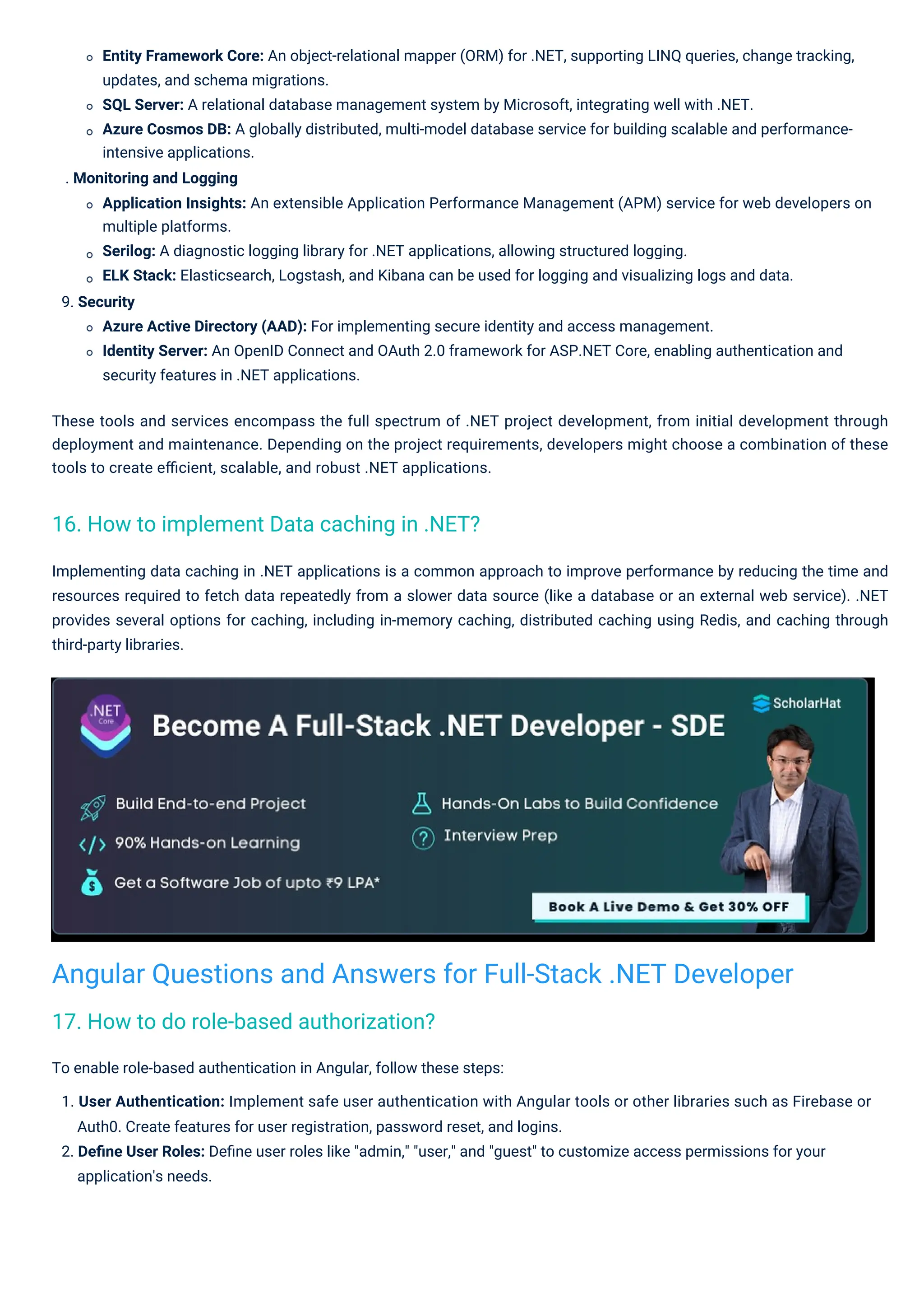 Implementing data caching in .NET applications is a common approach to improve performance by reducing the time and resources required to fetch data repeatedly from a slower data source (like a database or an external web service). .NET provides several options for caching, including in-memory caching, distributed caching using Redis, and caching through third-party libraries. These tools and services encompass the full spectrum of .NET project development, from initial development through deployment and maintenance. Depending on the project requirements, developers might choose a combination of these tools to create eﬃcient, scalable, and robust .NET applications. To enable role-based authentication in Angular, follow these steps: 1. User Authentication: Implement safe user authentication with Angular tools or other libraries such as Firebase or Auth0. Create features for user registration, password reset, and logins. 2. Deﬁne User Roles: Deﬁne user roles like "admin," "user," and "guest" to customize access permissions for your application's needs. Entity Framework Core: An object-relational mapper (ORM) for .NET, supporting LINQ queries, change tracking, updates, and schema migrations. SQL Server: A relational database management system by Microsoft, integrating well with .NET. Azure Cosmos DB: A globally distributed, multi-model database service for building scalable and performance- intensive applications. . Monitoring and Logging Application Insights: An extensible Application Performance Management (APM) service for web developers on multiple platforms. Serilog: A diagnostic logging library for .NET applications, allowing structured logging. ELK Stack: Elasticsearch, Logstash, and Kibana can be used for logging and visualizing logs and data. 9. Security Azure Active Directory (AAD): For implementing secure identity and access management. Identity Server: An OpenID Connect and OAuth 2.0 framework for ASP.NET Core, enabling authentication and security features in .NET applications. 17. How to do role-based authorization? 16. How to implement Data caching in .NET? Angular Questions and Answers for Full-Stack .NET Developer 