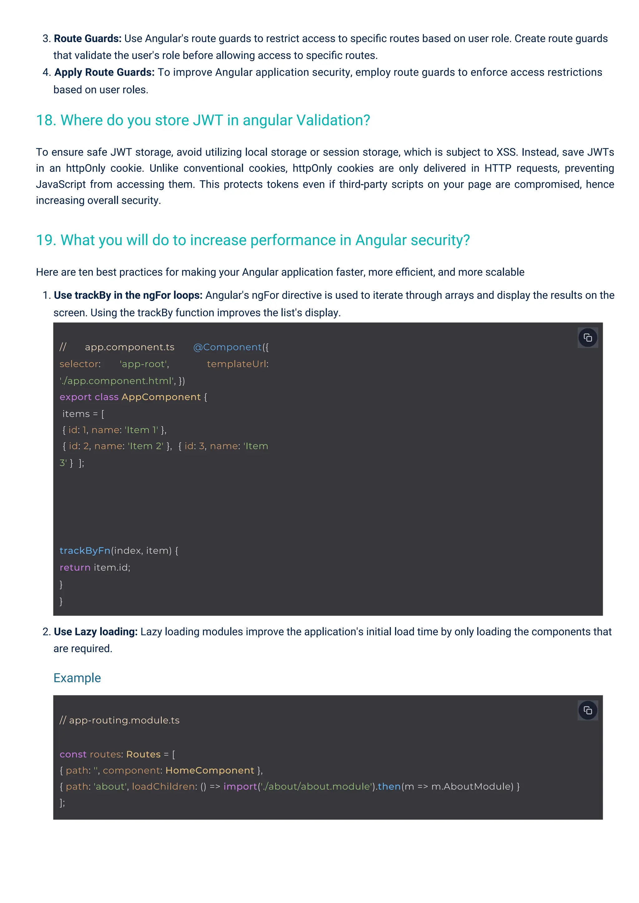 Here are ten best practices for making your Angular application faster, more eﬃcient, and more scalable 1. Use trackBy in the ngFor loops: Angular's ngFor directive is used to iterate through arrays and display the results on the screen. Using the trackBy function improves the list's display. To ensure safe JWT storage, avoid utilizing local storage or session storage, which is subject to XSS. Instead, save JWTs in an httpOnly cookie. Unlike conventional cookies, httpOnly cookies are only delivered in HTTP requests, preventing JavaScript from accessing them. This protects tokens even if third-party scripts on your page are compromised, hence increasing overall security. 3. Route Guards: Use Angular's route guards to restrict access to speciﬁc routes based on user role. Create route guards that validate the user's role before allowing access to speciﬁc routes. 4. Apply Route Guards: To improve Angular application security, employ route guards to enforce access restrictions based on user roles. 2. Use Lazy loading: Lazy loading modules improve the application's initial load time by only loading the components that are required. 18. Where do you store JWT in angular Validation? 19. What you will do to increase performance in Angular security? Example trackByFn(index, item) { return item.id; } } // app-routing.module.ts // app.component.ts @Component({ selector: 'app-root', templateUrl: './app.component.html', }) export class AppComponent { items = [ { id: 1, name: 'Item 1' }, { id: 2, name: 'Item 2' }, { id: 3, name: 'Item 3' } ]; const routes: Routes = [ { path: '', component: HomeComponent }, { path: 'about', loadChildren: () => import('./about/about.module').then(m => m.AboutModule) } ]; 
