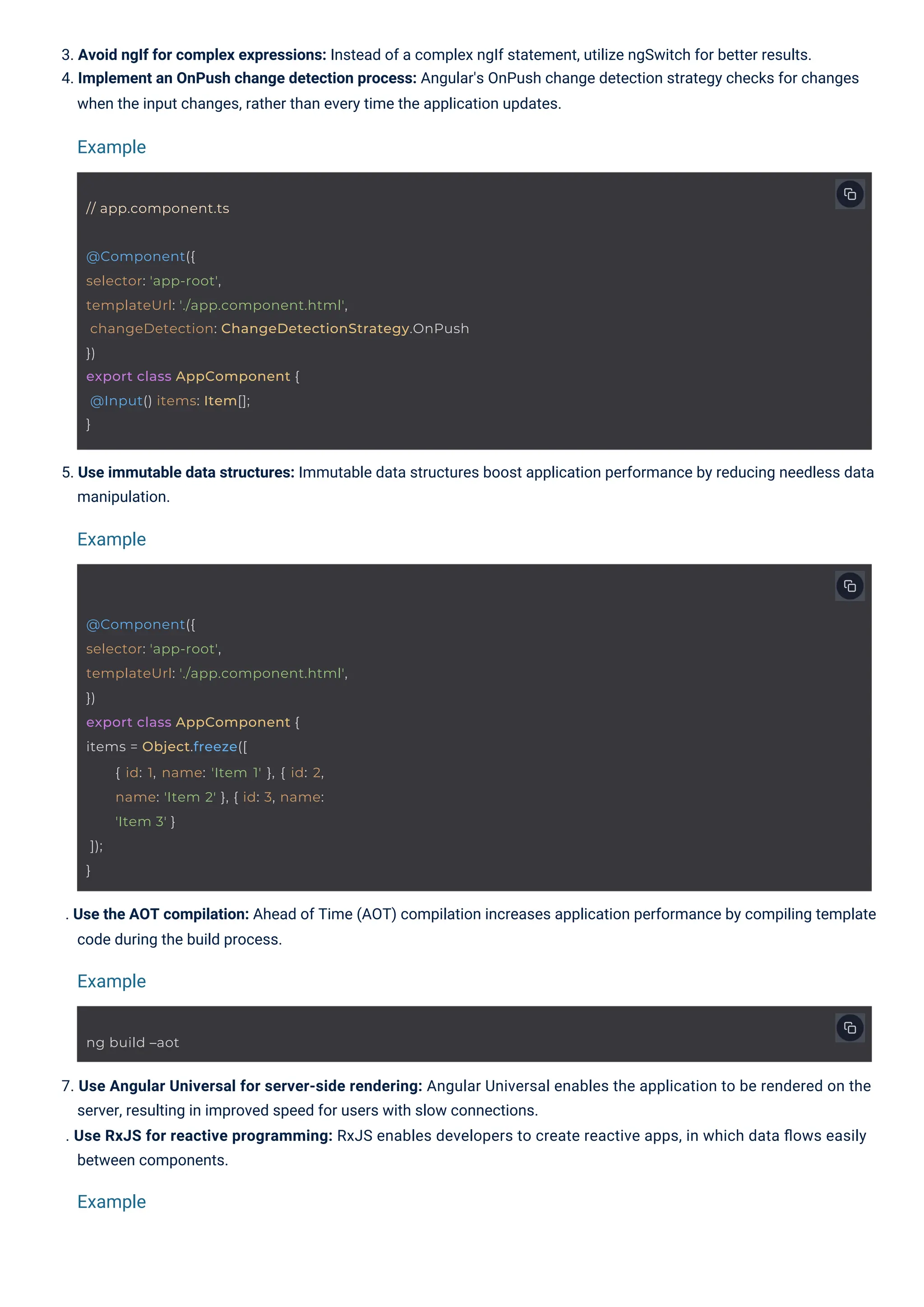 5. Use immutable data structures: Immutable data structures boost application performance by reducing needless data manipulation. . Use the AOT compilation: Ahead of Time (AOT) compilation increases application performance by compiling template code during the build process. 3. Avoid ngIf for complex expressions: Instead of a complex ngIf statement, utilize ngSwitch for better results. 4. Implement an OnPush change detection process: Angular's OnPush change detection strategy checks for changes when the input changes, rather than every time the application updates. 7. Use Angular Universal for server-side rendering: Angular Universal enables the application to be rendered on the server, resulting in improved speed for users with slow connections. . Use RxJS for reactive programming: RxJS enables developers to create reactive apps, in which data ﬂows easily between components. Example Example Example Example ng build –aot // app.component.ts @Component({ selector: 'app-root', templateUrl: './app.component.html', }) export class AppComponent { items = Object.freeze([ { id: 1, name: 'Item 1' }, { id: 2, name: 'Item 2' }, { id: 3, name: 'Item 3' } ]); } @Component({ selector: 'app-root', templateUrl: './app.component.html', changeDetection: ChangeDetectionStrategy.OnPush }) export class AppComponent { @Input() items: Item[]; } 