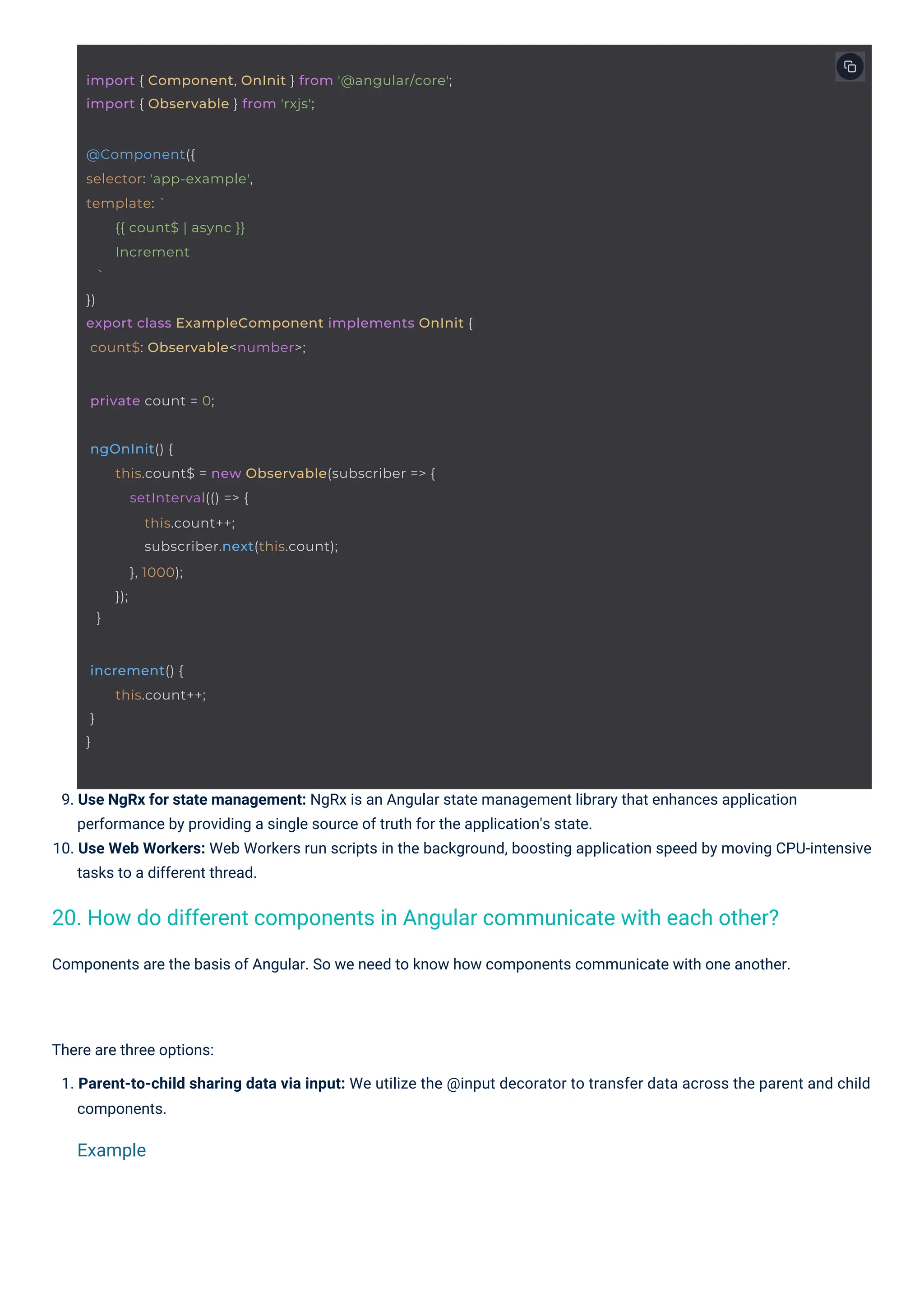 Components are the basis of Angular. So we need to know how components communicate with one another. There are three options: 1. Parent-to-child sharing data via input: We utilize the @input decorator to transfer data across the parent and child components. 9. Use NgRx for state management: NgRx is an Angular state management library that enhances application performance by providing a single source of truth for the application's state. 10. Use Web Workers: Web Workers run scripts in the background, boosting application speed by moving CPU-intensive tasks to a different thread. 20. How do different components in Angular communicate with each other? Example increment() { } } this.count++; private count = 0; ngOnInit() { } this.count$ = new Observable(subscriber => { setInterval(() => { this.count++; subscriber.next(this.count); }, 1000); }); @Component({ selector: 'app-example', template: ` ` }) export class ExampleComponent implements OnInit { count$: Observable<number>; {{ count$ | async }} Increment import { Component, OnInit } from '@angular/core'; import { Observable } from 'rxjs'; 