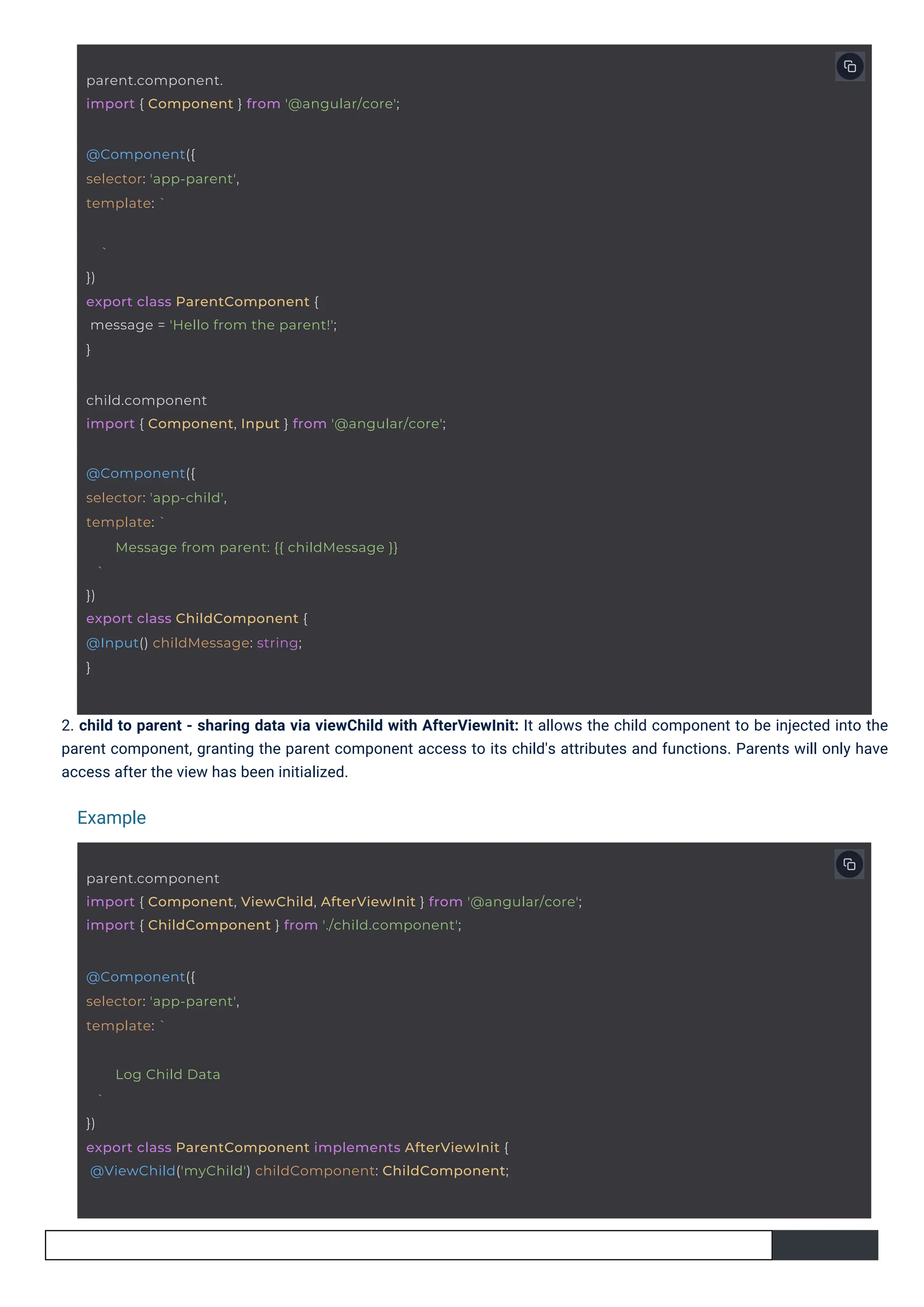2. child to parent - sharing data via viewChild with AfterViewInit: It allows the child component to be injected into the parent component, granting the parent component access to its child's attributes and functions. Parents will only have access after the view has been initialized. Example @Component({ selector: 'app-parent', template: ` ` }) export class ParentComponent { message = 'Hello from the parent!'; } parent.component. import { Component } from '@angular/core'; @Component({ selector: 'app-child', template: ` ` }) export class ChildComponent { @Input() childMessage: string; } Message from parent: {{ childMessage }} child.component import { Component, Input } from '@angular/core'; @Component({ selector: 'app-parent', template: ` Log Child Data ` }) export class ParentComponent implements AfterViewInit { @ViewChild('myChild') childComponent: ChildComponent; parent.component import { Component, ViewChild, AfterViewInit } from '@angular/core'; import { ChildComponent } from './child.component'; 