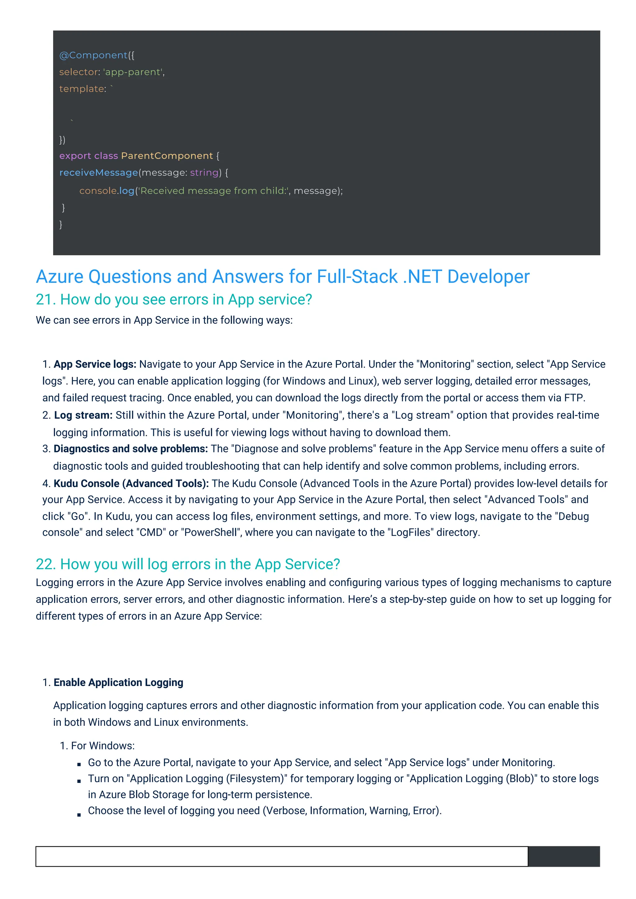 Azure Questions and Answers for Full-Stack .NET Developer 21. How do you see errors in App service? We can see errors in App Service in the following ways: 22. How you will log errors in the App Service? Logging errors in the Azure App Service involves enabling and conﬁguring various types of logging mechanisms to capture application errors, server errors, and other diagnostic information. Here’s a step-by-step guide on how to set up logging for different types of errors in an Azure App Service: 1. Enable Application Logging Application logging captures errors and other diagnostic information from your application code. You can enable this in both Windows and Linux environments. 1. For Windows: Go to the Azure Portal, navigate to your App Service, and select "App Service logs" under Monitoring. Turn on "Application Logging (Filesystem)" for temporary logging or "Application Logging (Blob)" to store logs in Azure Blob Storage for long-term persistence. Choose the level of logging you need (Verbose, Information, Warning, Error). 1. App Service logs: Navigate to your App Service in the Azure Portal. Under the "Monitoring" section, select "App Service logs". Here, you can enable application logging (for Windows and Linux), web server logging, detailed error messages, and failed request tracing. Once enabled, you can download the logs directly from the portal or access them via FTP. 2. Log stream: Still within the Azure Portal, under "Monitoring", there's a "Log stream" option that provides real-time logging information. This is useful for viewing logs without having to download them. 3. Diagnostics and solve problems: The "Diagnose and solve problems" feature in the App Service menu offers a suite of diagnostic tools and guided troubleshooting that can help identify and solve common problems, including errors. 4. Kudu Console (Advanced Tools): The Kudu Console (Advanced Tools in the Azure Portal) provides low-level details for your App Service. Access it by navigating to your App Service in the Azure Portal, then select "Advanced Tools" and click "Go". In Kudu, you can access log ﬁles, environment settings, and more. To view logs, navigate to the "Debug console" and select "CMD" or "PowerShell", where you can navigate to the "LogFiles" directory. @Component({ selector: 'app-parent', template: ` ` }) export class ParentComponent { receiveMessage(message: string) { } } console.log('Received message from child:', message); 