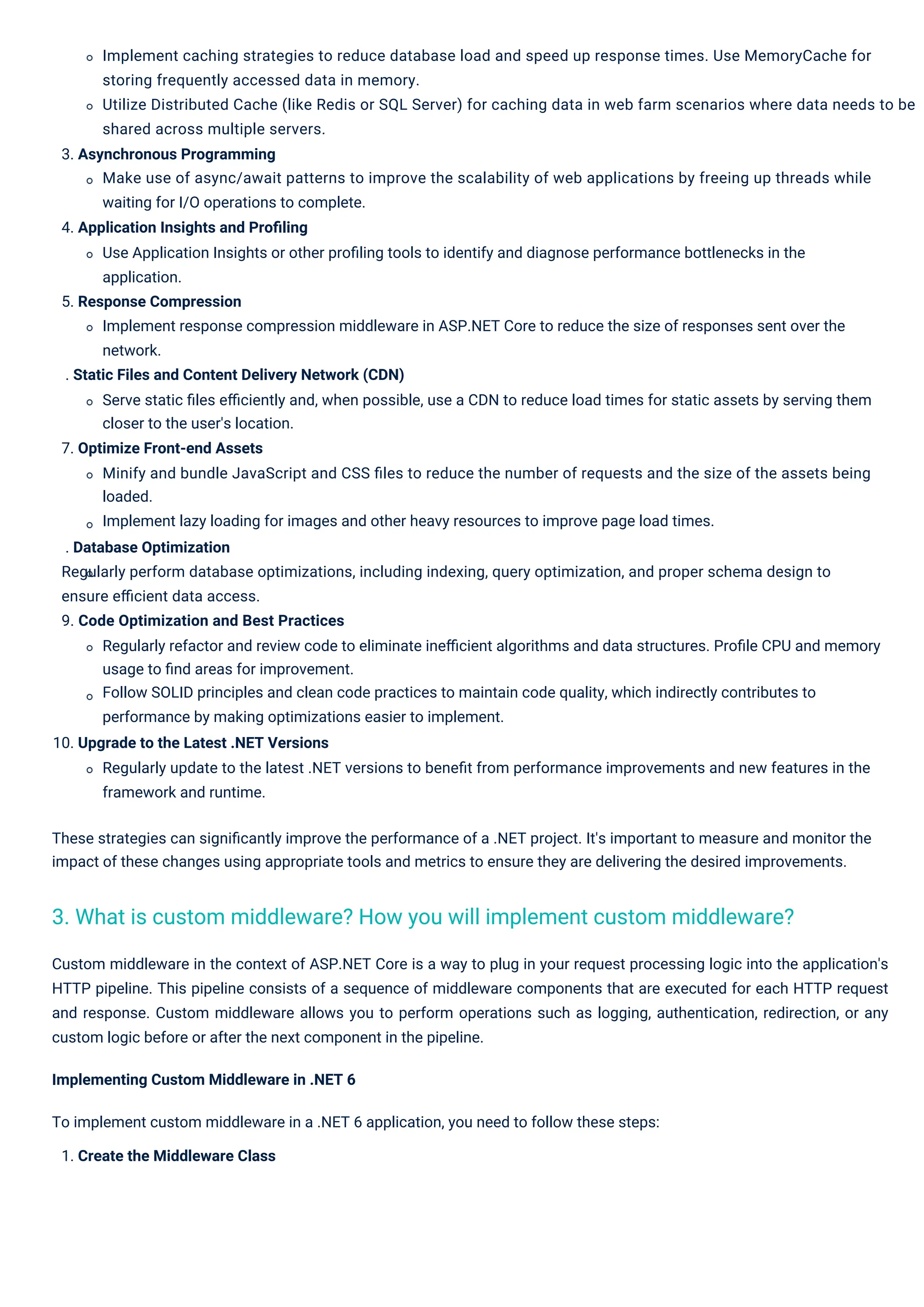 Implement caching strategies to reduce database load and speed up response times. Use MemoryCache for storing frequently accessed data in memory. Utilize Distributed Cache (like Redis or SQL Server) for caching data in web farm scenarios where data needs to be shared across multiple servers. 3. Asynchronous Programming Make use of async/await patterns to improve the scalability of web applications by freeing up threads while waiting for I/O operations to complete. 4. Application Insights and Proﬁling Use Application Insights or other proﬁling tools to identify and diagnose performance bottlenecks in the application. 5. Response Compression Implement response compression middleware in ASP.NET Core to reduce the size of responses sent over the network. . Static Files and Content Delivery Network (CDN) Serve static ﬁles eﬃciently and, when possible, use a CDN to reduce load times for static assets by serving them closer to the user's location. 7. Optimize Front-end Assets Minify and bundle JavaScript and CSS ﬁles to reduce the number of requests and the size of the assets being loaded. Implement lazy loading for images and other heavy resources to improve page load times. . Database Optimization Regularly perform database optimizations, including indexing, query optimization, and proper schema design to ensure eﬃcient data access. 9. Code Optimization and Best Practices Regularly refactor and review code to eliminate ineﬃcient algorithms and data structures. Proﬁle CPU and memory usage to ﬁnd areas for improvement. Follow SOLID principles and clean code practices to maintain code quality, which indirectly contributes to performance by making optimizations easier to implement. 10. Upgrade to the Latest .NET Versions Regularly update to the latest .NET versions to beneﬁt from performance improvements and new features in the framework and runtime. These strategies can signiﬁcantly improve the performance of a .NET project. It's important to measure and monitor the impact of these changes using appropriate tools and metrics to ensure they are delivering the desired improvements. Custom middleware in the context of ASP.NET Core is a way to plug in your request processing logic into the application's HTTP pipeline. This pipeline consists of a sequence of middleware components that are executed for each HTTP request and response. Custom middleware allows you to perform operations such as logging, authentication, redirection, or any custom logic before or after the next component in the pipeline. Implementing Custom Middleware in .NET 6 To implement custom middleware in a .NET 6 application, you need to follow these steps: 1. Create the Middleware Class 3. What is custom middleware? How you will implement custom middleware? 