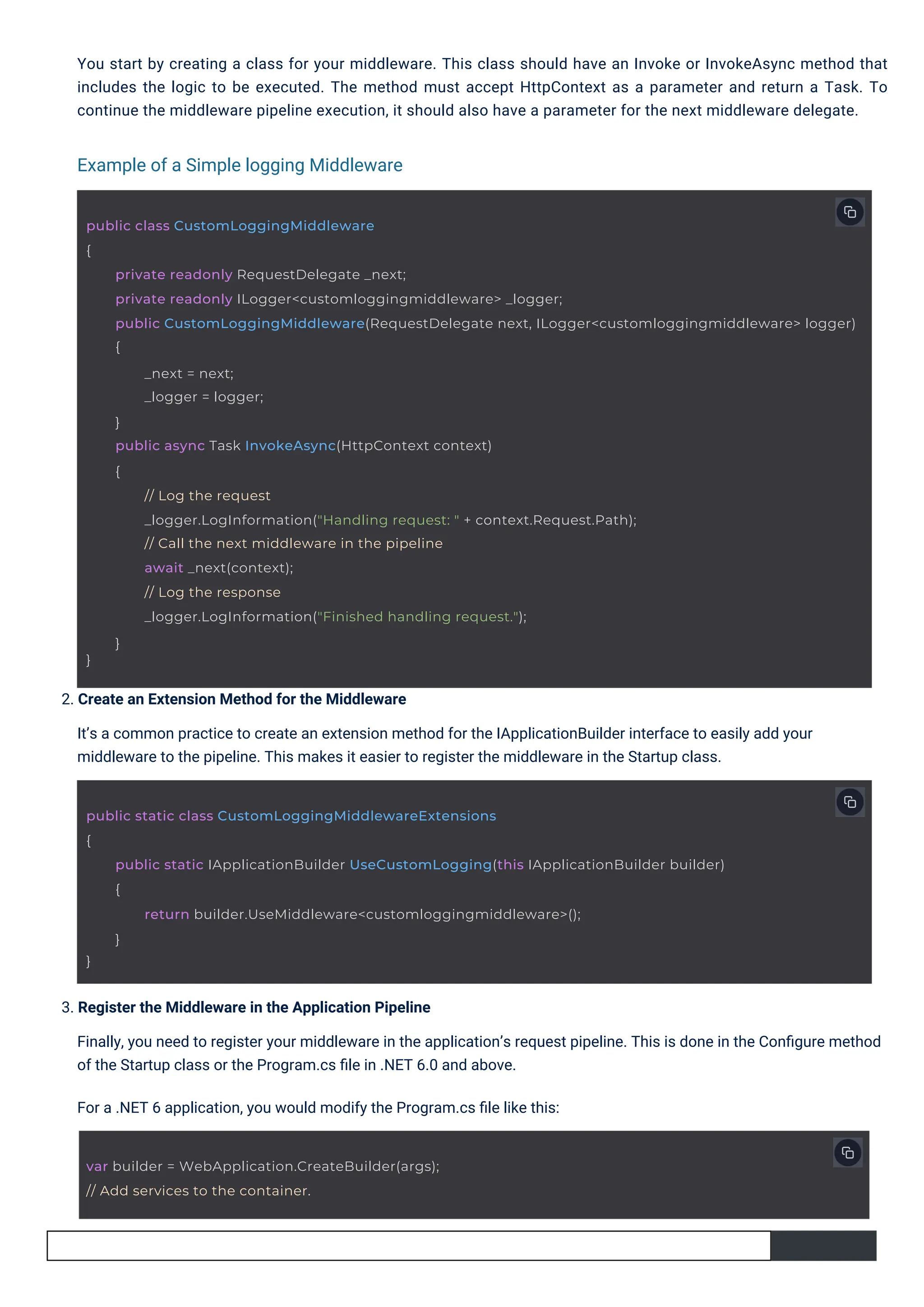 3. Register the Middleware in the Application Pipeline Finally, you need to register your middleware in the application’s request pipeline. This is done in the Conﬁgure method of the Startup class or the Program.cs ﬁle in .NET 6.0 and above. For a .NET 6 application, you would modify the Program.cs ﬁle like this: 2. Create an Extension Method for the Middleware It’s a common practice to create an extension method for the IApplicationBuilder interface to easily add your middleware to the pipeline. This makes it easier to register the middleware in the Startup class. You start by creating a class for your middleware. This class should have an Invoke or InvokeAsync method that includes the logic to be executed. The method must accept HttpContext as a parameter and return a Task. To continue the middleware pipeline execution, it should also have a parameter for the next middleware delegate. Example of a Simple logging Middleware var builder = WebApplication.CreateBuilder(args); // Add services to the container. public static class CustomLoggingMiddlewareExtensions { public static IApplicationBuilder UseCustomLogging(this IApplicationBuilder builder) { } return builder.UseMiddleware<customloggingmiddleware>(); } public class CustomLoggingMiddleware { private readonly RequestDelegate _next; private readonly ILogger<customloggingmiddleware> _logger; public CustomLoggingMiddleware(RequestDelegate next, ILogger<customloggingmiddleware> logger) { } _next = next; _logger = logger; } public async Task InvokeAsync(HttpContext context) { // Log the request _logger.LogInformation("Handling request: " + context.Request.Path); // Call the next middleware in the pipeline await _next(context); // Log the response _logger.LogInformation("Finished handling request."); } 
