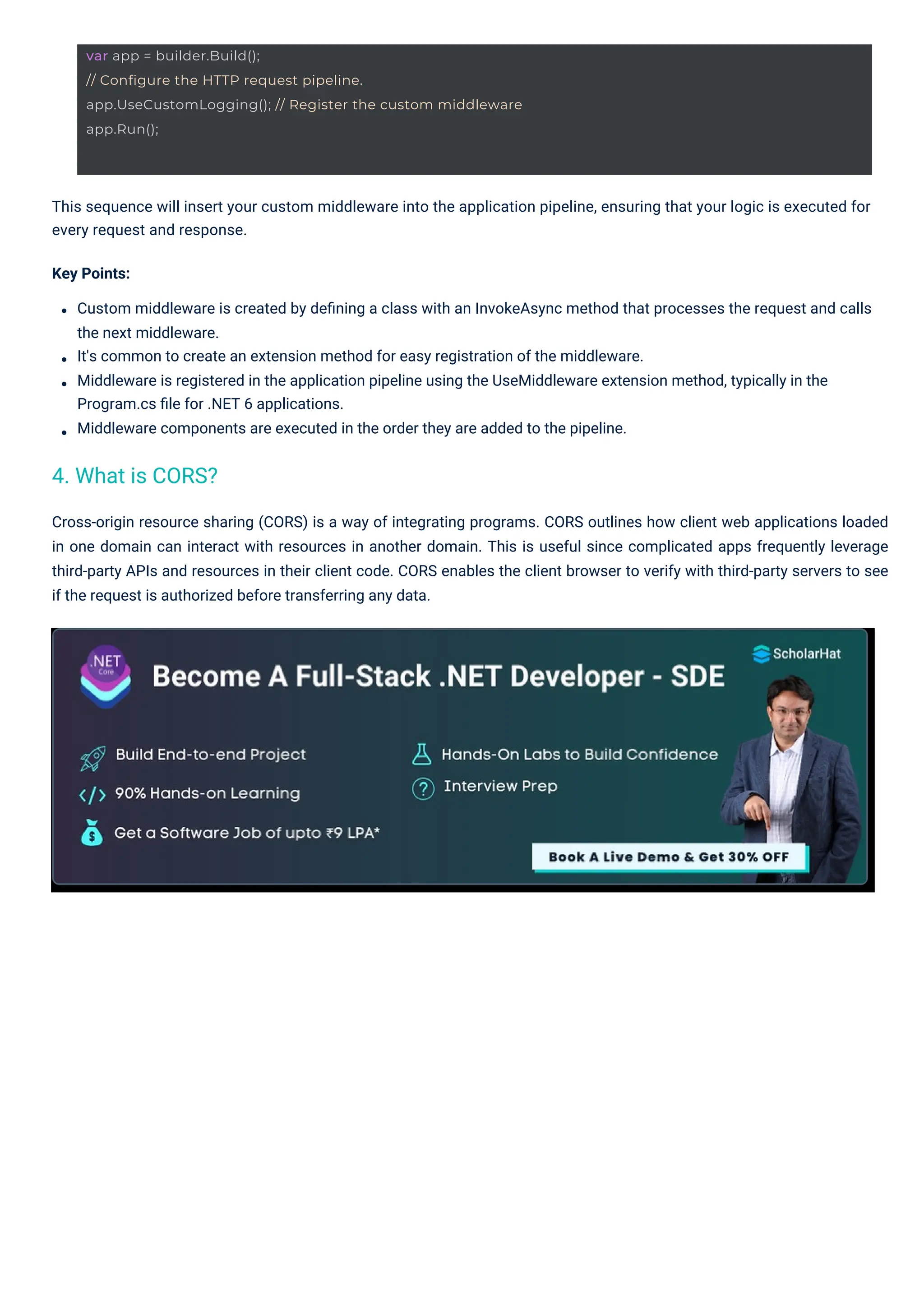 Cross-origin resource sharing (CORS) is a way of integrating programs. CORS outlines how client web applications loaded in one domain can interact with resources in another domain. This is useful since complicated apps frequently leverage third-party APIs and resources in their client code. CORS enables the client browser to verify with third-party servers to see if the request is authorized before transferring any data. This sequence will insert your custom middleware into the application pipeline, ensuring that your logic is executed for every request and response. Key Points: Custom middleware is created by deﬁning a class with an InvokeAsync method that processes the request and calls the next middleware. It's common to create an extension method for easy registration of the middleware. Middleware is registered in the application pipeline using the UseMiddleware extension method, typically in the Program.cs ﬁle for .NET 6 applications. Middleware components are executed in the order they are added to the pipeline. 4. What is CORS? var app = builder.Build(); // Configure the HTTP request pipeline. app.UseCustomLogging(); // Register the custom middleware app.Run(); 
