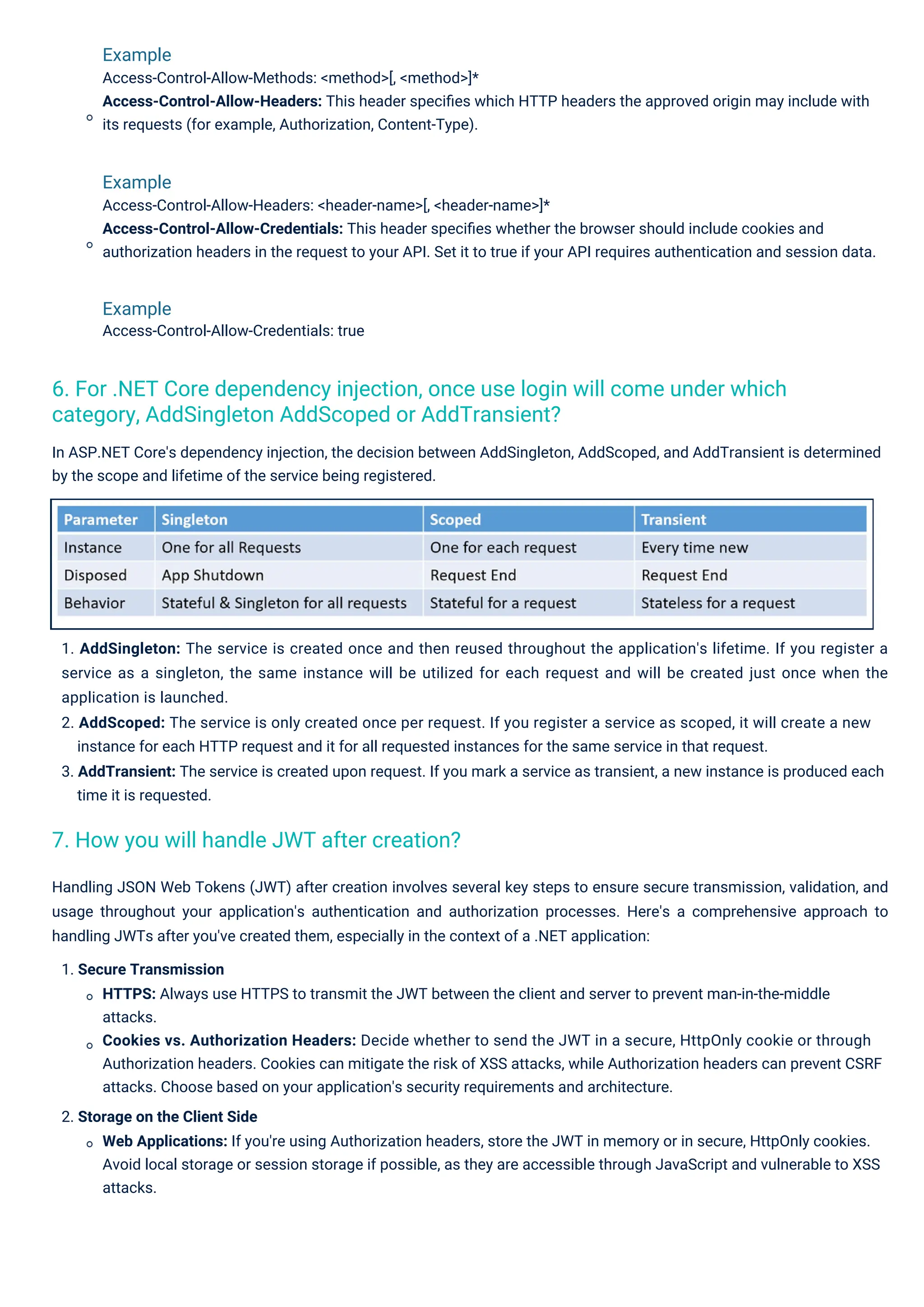 Example Access-Control-Allow-Methods: <method>[, <method>]* Access-Control-Allow-Headers: This header speciﬁes which HTTP headers the approved origin may include with its requests (for example, Authorization, Content-Type). Example Access-Control-Allow-Headers: <header-name>[, <header-name>]* Access-Control-Allow-Credentials: This header speciﬁes whether the browser should include cookies and authorization headers in the request to your API. Set it to true if your API requires authentication and session data. Example Access-Control-Allow-Credentials: true In ASP.NET Core's dependency injection, the decision between AddSingleton, AddScoped, and AddTransient is determined by the scope and lifetime of the service being registered. 1. AddSingleton: The service is created once and then reused throughout the application's lifetime. If you register a service as a singleton, the same instance will be utilized for each request and will be created just once when the application is launched. 2. AddScoped: The service is only created once per request. If you register a service as scoped, it will create a new instance for each HTTP request and it for all requested instances for the same service in that request. 3. AddTransient: The service is created upon request. If you mark a service as transient, a new instance is produced each time it is requested. Handling JSON Web Tokens (JWT) after creation involves several key steps to ensure secure transmission, validation, and usage throughout your application's authentication and authorization processes. Here's a comprehensive approach to handling JWTs after you've created them, especially in the context of a .NET application: 1. Secure Transmission HTTPS: Always use HTTPS to transmit the JWT between the client and server to prevent man-in-the-middle attacks. Cookies vs. Authorization Headers: Decide whether to send the JWT in a secure, HttpOnly cookie or through Authorization headers. Cookies can mitigate the risk of XSS attacks, while Authorization headers can prevent CSRF attacks. Choose based on your application's security requirements and architecture. 2. Storage on the Client Side Web Applications: If you're using Authorization headers, store the JWT in memory or in secure, HttpOnly cookies. Avoid local storage or session storage if possible, as they are accessible through JavaScript and vulnerable to XSS attacks. 7. How you will handle JWT after creation? 6. For .NET Core dependency injection, once use login will come under which category, AddSingleton AddScoped or AddTransient? 