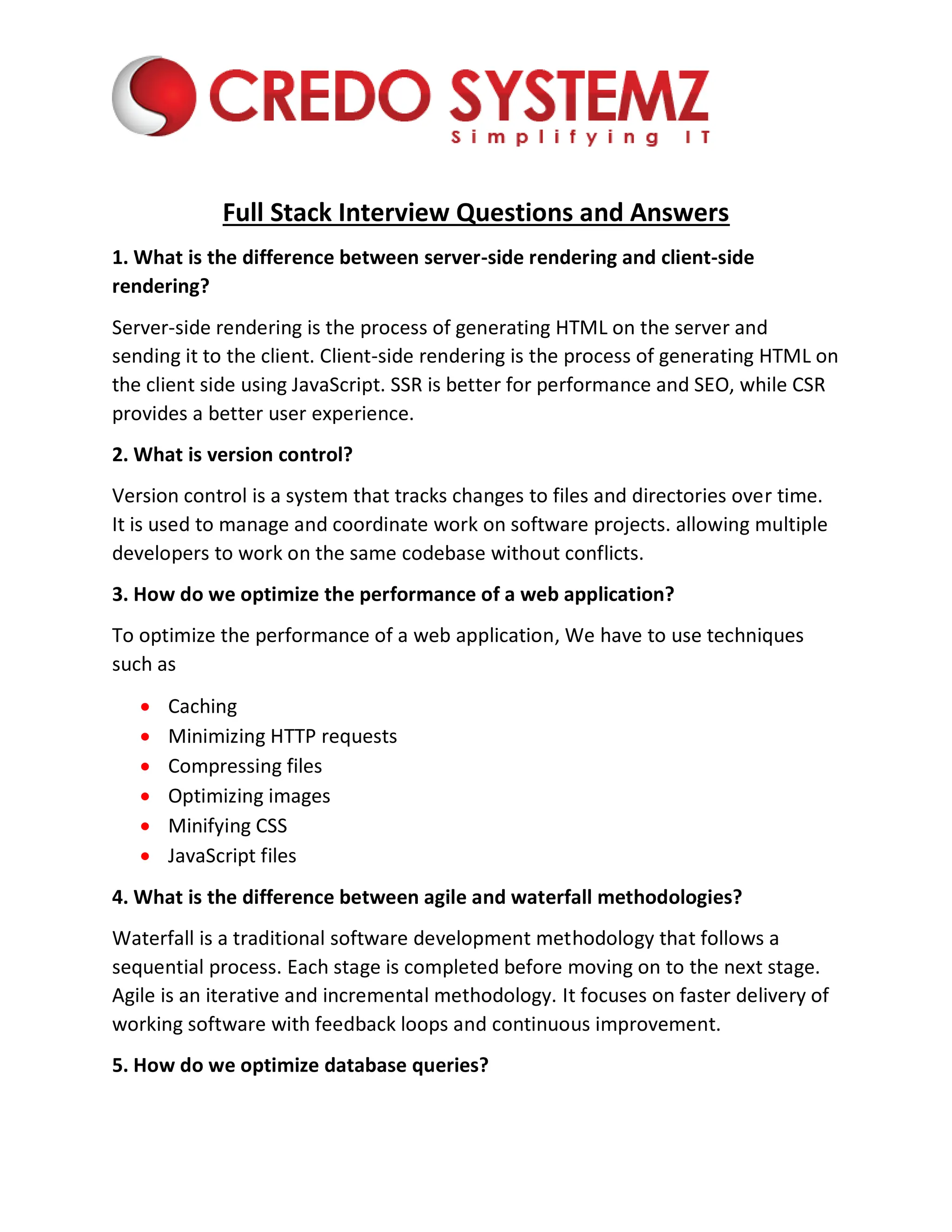 Full Stack Interview Questions and Answers
1. What is the difference between server-side rendering and client-side
rendering?
Server-side rendering is the process of generating HTML on the server and
sending it to the client. Client-side rendering is the process of generating HTML on
the client side using JavaScript. SSR is better for performance and SEO, while CSR
provides a better user experience.
2. What is version control?
Version control is a system that tracks changes to files and directories over time.
It is used to manage and coordinate work on software projects. allowing multiple
developers to work on the same codebase without conflicts.
3. How do we optimize the performance of a web application?
To optimize the performance of a web application, We have to use techniques
such as
 Caching
 Minimizing HTTP requests
 Compressing files
 Optimizing images
 Minifying CSS
 JavaScript files
4. What is the difference between agile and waterfall methodologies?
Waterfall is a traditional software development methodology that follows a
sequential process. Each stage is completed before moving on to the next stage.
Agile is an iterative and incremental methodology. It focuses on faster delivery of
working software with feedback loops and continuous improvement.
5. How do we optimize database queries?
 