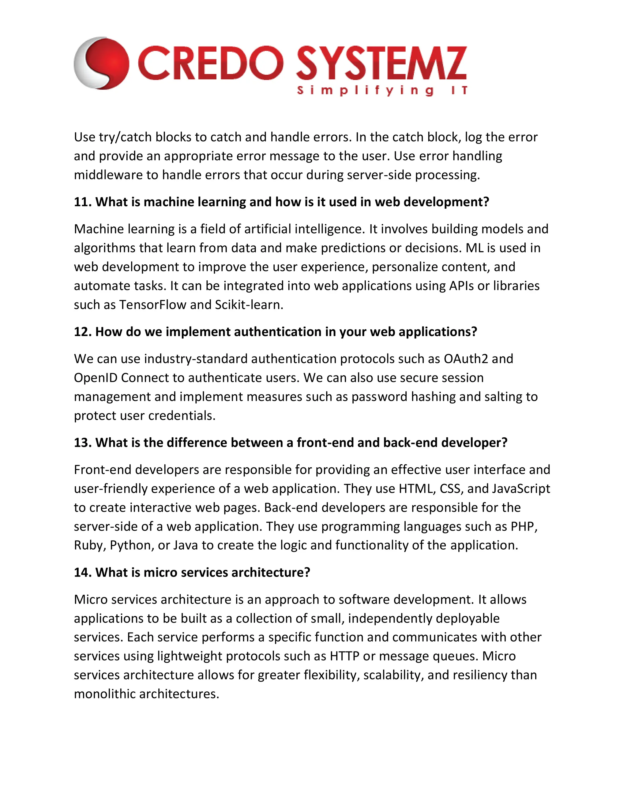Use try/catch blocks to catch and handle errors. In the catch block, log the error
and provide an appropriate error message to the user. Use error handling
middleware to handle errors that occur during server-side processing.
11. What is machine learning and how is it used in web development?
Machine learning is a field of artificial intelligence. It involves building models and
algorithms that learn from data and make predictions or decisions. ML is used in
web development to improve the user experience, personalize content, and
automate tasks. It can be integrated into web applications using APIs or libraries
such as TensorFlow and Scikit-learn.
12. How do we implement authentication in your web applications?
We can use industry-standard authentication protocols such as OAuth2 and
OpenID Connect to authenticate users. We can also use secure session
management and implement measures such as password hashing and salting to
protect user credentials.
13. What is the difference between a front-end and back-end developer?
Front-end developers are responsible for providing an effective user interface and
user-friendly experience of a web application. They use HTML, CSS, and JavaScript
to create interactive web pages. Back-end developers are responsible for the
server-side of a web application. They use programming languages such as PHP,
Ruby, Python, or Java to create the logic and functionality of the application.
14. What is micro services architecture?
Micro services architecture is an approach to software development. It allows
applications to be built as a collection of small, independently deployable
services. Each service performs a specific function and communicates with other
services using lightweight protocols such as HTTP or message queues. Micro
services architecture allows for greater flexibility, scalability, and resiliency than
monolithic architectures.
 