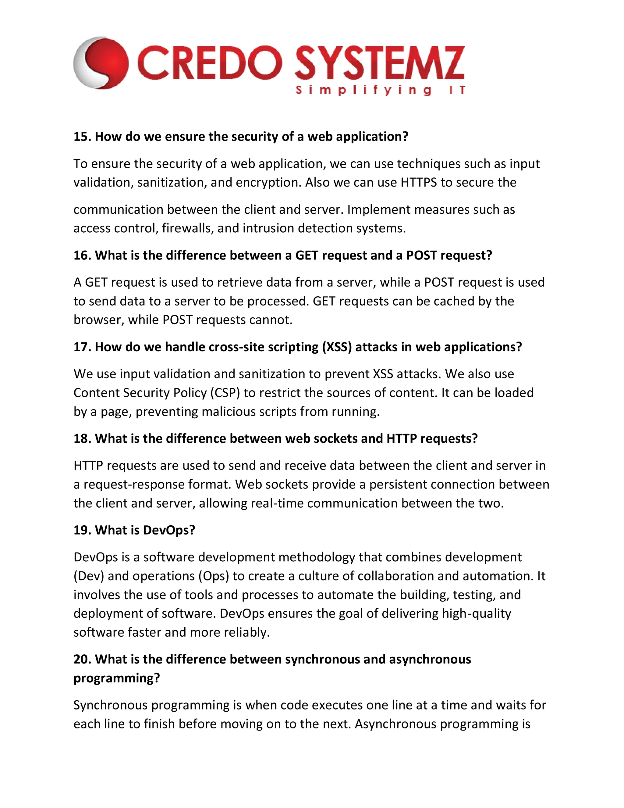 15. How do we ensure the security of a web application?
To ensure the security of a web application, we can use techniques such as input
validation, sanitization, and encryption. Also we can use HTTPS to secure the
communication between the client and server. Implement measures such as
access control, firewalls, and intrusion detection systems.
16. What is the difference between a GET request and a POST request?
A GET request is used to retrieve data from a server, while a POST request is used
to send data to a server to be processed. GET requests can be cached by the
browser, while POST requests cannot.
17. How do we handle cross-site scripting (XSS) attacks in web applications?
We use input validation and sanitization to prevent XSS attacks. We also use
Content Security Policy (CSP) to restrict the sources of content. It can be loaded
by a page, preventing malicious scripts from running.
18. What is the difference between web sockets and HTTP requests?
HTTP requests are used to send and receive data between the client and server in
a request-response format. Web sockets provide a persistent connection between
the client and server, allowing real-time communication between the two.
19. What is DevOps?
DevOps is a software development methodology that combines development
(Dev) and operations (Ops) to create a culture of collaboration and automation. It
involves the use of tools and processes to automate the building, testing, and
deployment of software. DevOps ensures the goal of delivering high-quality
software faster and more reliably.
20. What is the difference between synchronous and asynchronous
programming?
Synchronous programming is when code executes one line at a time and waits for
each line to finish before moving on to the next. Asynchronous programming is
 