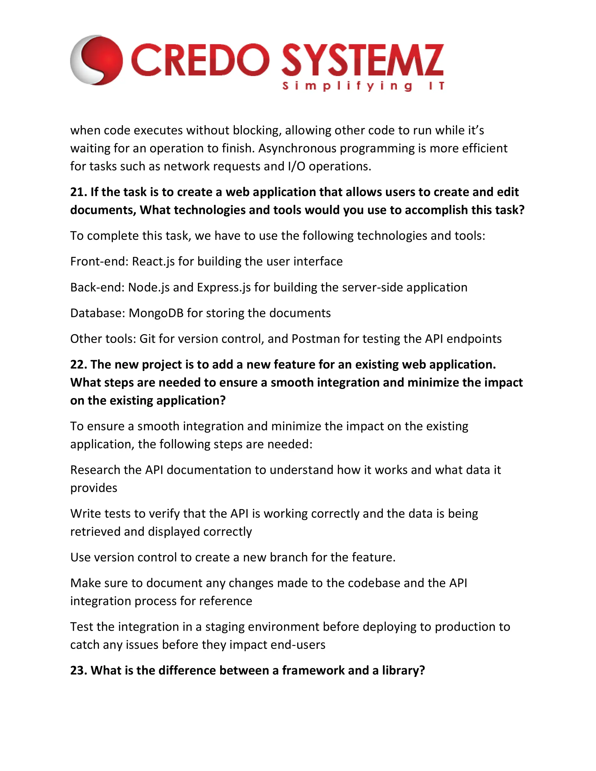 when code executes without blocking, allowing other code to run while it’s
waiting for an operation to finish. Asynchronous programming is more efficient
for tasks such as network requests and I/O operations.
21. If the task is to create a web application that allows users to create and edit
documents, What technologies and tools would you use to accomplish this task?
To complete this task, we have to use the following technologies and tools:
Front-end: React.js for building the user interface
Back-end: Node.js and Express.js for building the server-side application
Database: MongoDB for storing the documents
Other tools: Git for version control, and Postman for testing the API endpoints
22. The new project is to add a new feature for an existing web application.
What steps are needed to ensure a smooth integration and minimize the impact
on the existing application?
To ensure a smooth integration and minimize the impact on the existing
application, the following steps are needed:
Research the API documentation to understand how it works and what data it
provides
Write tests to verify that the API is working correctly and the data is being
retrieved and displayed correctly
Use version control to create a new branch for the feature.
Make sure to document any changes made to the codebase and the API
integration process for reference
Test the integration in a staging environment before deploying to production to
catch any issues before they impact end-users
23. What is the difference between a framework and a library?
 