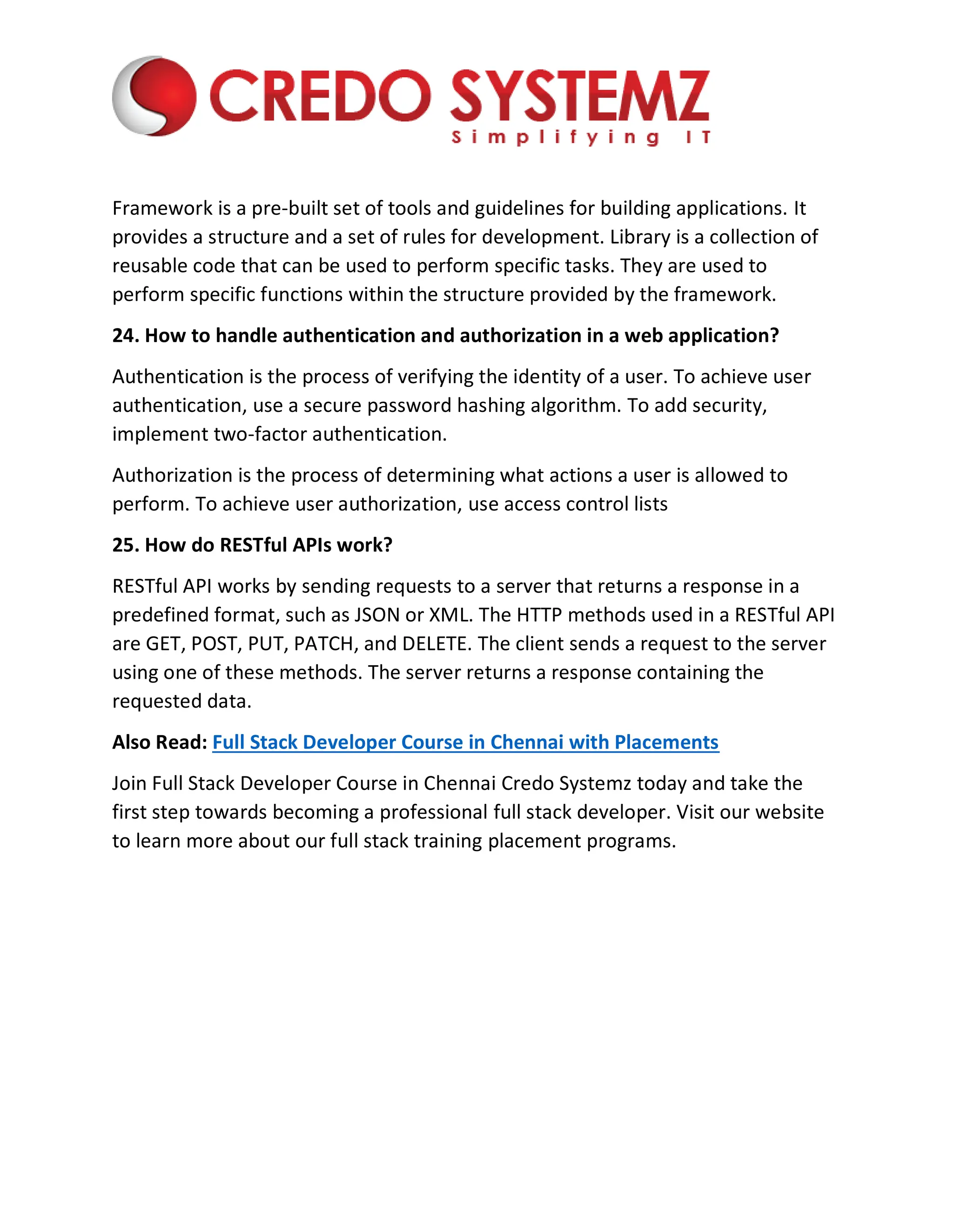 Framework is a pre-built set of tools and guidelines for building applications. It
provides a structure and a set of rules for development. Library is a collection of
reusable code that can be used to perform specific tasks. They are used to
perform specific functions within the structure provided by the framework.
24. How to handle authentication and authorization in a web application?
Authentication is the process of verifying the identity of a user. To achieve user
authentication, use a secure password hashing algorithm. To add security,
implement two-factor authentication.
Authorization is the process of determining what actions a user is allowed to
perform. To achieve user authorization, use access control lists
25. How do RESTful APIs work?
RESTful API works by sending requests to a server that returns a response in a
predefined format, such as JSON or XML. The HTTP methods used in a RESTful API
are GET, POST, PUT, PATCH, and DELETE. The client sends a request to the server
using one of these methods. The server returns a response containing the
requested data.
Also Read: Full Stack Developer Course in Chennai with Placements
Join Full Stack Developer Course in Chennai Credo Systemz today and take the
first step towards becoming a professional full stack developer. Visit our website
to learn more about our full stack training placement programs.
 