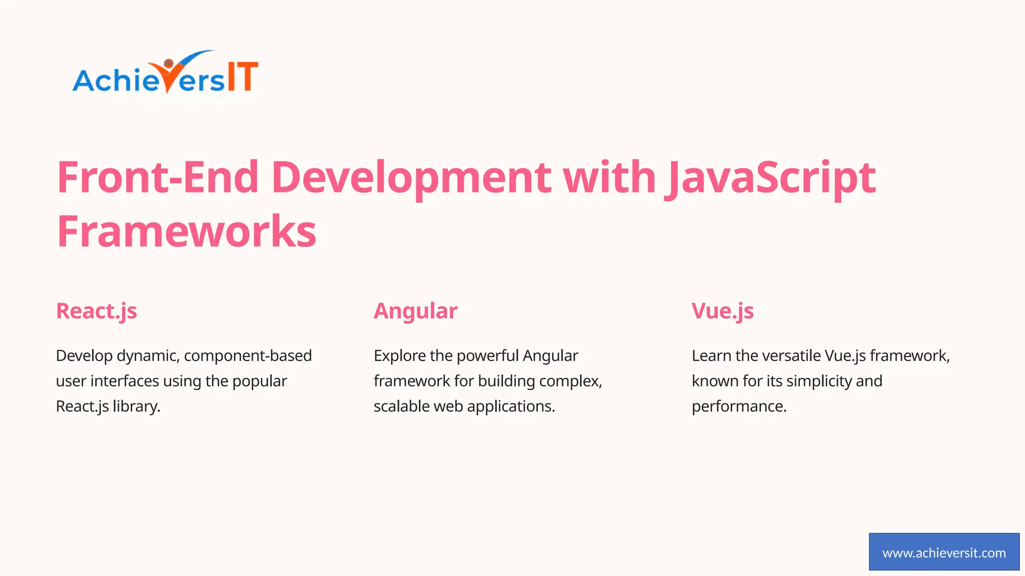 Front-End Development with JavaScript
Frameworks
React.js
Develop dynamic, component-based
user interfaces using the popular
React.js library.
Angular
Explore the powerful Angular
framework for building complex,
scalable web applications.
Vue.js
Learn the versatile Vue.js framework,
known for its simplicity and
performance.
www.achieversit.com
 