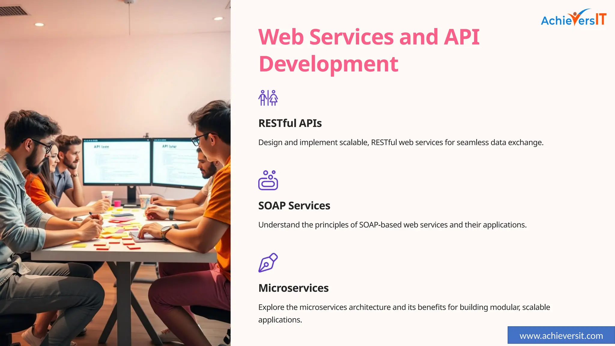 Web Services and API
Development
RESTful APIs
Design and implement scalable, RESTful web services for seamless data exchange.
SOAP Services
Understand the principles of SOAP-based web services and their applications.
Microservices
Explore the microservices architecture and its benefits for building modular, scalable
applications.
www.achieversit.com
 