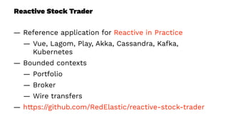 Reactive Stock Trader
— Reference application for Reactive in Practice
— Vue, Lagom, Play, Akka, Cassandra, Kafka,
Kubernetes
— Bounded contexts
— Portfolio
— Broker
— Wire transfers
— https://github.com/RedElastic/reactive-stock-trader
 