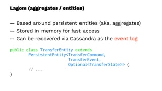 Lagom (aggregates / entities)
— Based around persistent entities (aka, aggregates)
— Stored in memory for fast access
— Can be recovered via Cassandra as the event log
public class TransferEntity extends
PersistentEntity<TransferCommand,
TransferEvent,
Optional<TransferState>> {
// ...
}
 