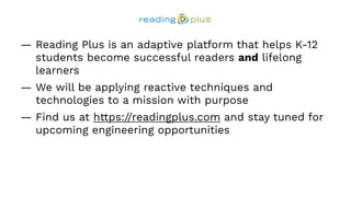 — Reading Plus is an adaptive platform that helps K-12
students become successful readers and lifelong
learners
— We will be applying reactive techniques and
technologies to a mission with purpose
— Find us at https://readingplus.com and stay tuned for
upcoming engineering opportunities
 