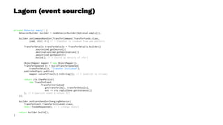 Lagom (event sourcing)
private Behavior empty() {
BehaviorBuilder builder = newBehaviorBuilder(Optional.empty());
builder.setCommandHandler(TransferCommand.TransferFunds.class,
(cmd, ctx) -> { // 1 (handler is invoked from ask pattern)
TransferDetails transferDetails = TransferDetails.builder()
.source(cmd.getSource())
.destination(cmd.getDestination())
.amount(cmd.getAmount())
.build(); // 2 (build up details of xfer)
ObjectMapper mapper = new ObjectMapper();
TransferUpdated tc = buildTransferUpdated(
transferDetails, "Transfer Initiated");
publishedTopic.publish(
mapper.valueToTree(tc).toString()); // 3 (publish to stream)
return ctx.thenPersist(
new TransferEvent
.TransferInitiated(
getTransferId(), transferDetails),
evt -> ctx.reply(Done.getInstance())
); // 4 (persist event & return ID)
});
builder.setEventHandlerChangingBehavior(
TransferEvent.TransferInitiated.class,
this::fundsRequested); // 5 (change state)
return builder.build();
}
 