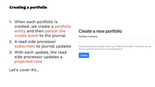 Creating a portfolio
1. When each portfolio is
created, we create a portfolio
entity and then persist the
create event to the journal
2. A read side processor
subscribes to journal updates
3. With each update, the read
side processor updates a
projected view
Let's cover #3...
 