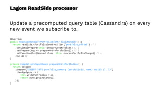 Lagom ReadSide processor
Update a precomputed query table (Cassandra) on every
new event we subscribe to.
@Override
public ReadSideHandler<PortfolioEvent> buildHandler() {
return readSide.<PortfolioEvent>builder("portfolio_offset") // 1
.setGlobalPrepare(this::prepareCreateTables) // 2
.setPrepare(tag -> prepareWritePortfolios()) // 3
.setEventHandler(Opened.class, this::processPortfolioChanged) // 4
.build();
}
private CompletionStage<Done> prepareWritePortfolios() {
return session
.prepare("INSERT INTO portfolio_summary (portfolioId, name) VALUES (?, ?)")
.thenApply(ps -> {
this.writePortfolios = ps;
return Done.getInstance();
});
}
 