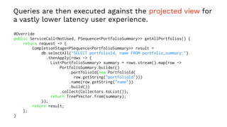 Queries are then executed against the projected view for
a vastly lower latency user experience.
@Override
public ServiceCall<NotUsed, PSequence<PortfolioSummary>> getAllPortfolios() {
return request -> {
CompletionStage<PSequence<PortfolioSummary>> result =
db.selectAll("SELECT portfolioId, name FROM portfolio_summary;")
.thenApply(rows -> {
List<PortfolioSummary> summary = rows.stream().map(row ->
PortfolioSummary.builder()
.portfolioId(new PortfolioId(
row.getString("portfolioId")))
.name(row.getString("name"))
.build())
.collect(Collectors.toList());
return TreePVector.from(summary);
});
return result;
};
}
 