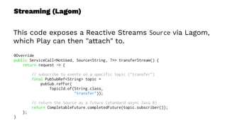 Streaming (Lagom)
This code exposes a Reactive Streams Source via Lagom,
which Play can then "attach" to.
@Override
public ServiceCall<NotUsed, Source<String, ?>> transferStream() {
return request -> {
// subscribe to events on a specific topic ("transfer")
final PubSubRef<String> topic =
pubSub.refFor(
TopicId.of(String.class,
"transfer"));
// return the Source as a future (standard async Java 8)
return CompletableFuture.completedFuture(topic.subscriber());
};
}
 