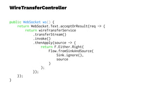 WireTransferController
public WebSocket ws() {
return WebSocket.Text.acceptOrResult(req -> {
return wireTransferService
.transferStream()
.invoke()
.thenApply(source -> {
return F.Either.Right(
Flow.fromSinkAndSource(
Sink.ignore(),
source
)
);
});
});
}
 