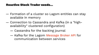Reactive Stock Trader needs...
— Formation of a cluster so Lagom entities can stay
available in memory
— Connection to Cassandra and Kafka (in a "high-
availability" clustered conﬁguration)
— Cassandra for the backing journal
— Kafka for the Lagom Message Broker API for
communication between services
 
