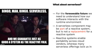 What about serverless?
— For the foreseeable future we
need to understand how our
software interacts with the
runtime environment
— A serverless component may
be part of a reactive system,
but is not a replacement for a
reactive system
— Reactive systems enable
portability across cloud
vendors, whereas many
serverless offerings lock us in
 