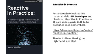 Reactive in Practice
For a complete look at this
material, visit IBM Developer and
check out Reactive in Practice, a
12 part series (parts 8-12 to be
published mid-September).
https://developer.ibm.com/series/
reactive-in-practice/
Thanks to Dana Harrington,
Lightbend, and IBM.
 