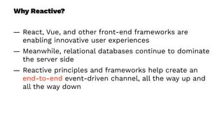 Why Reactive?
— React, Vue, and other front-end frameworks are
enabling innovative user experiences
— Meanwhile, relational databases continue to dominate
the server side
— Reactive principles and frameworks help create an
end-to-end event-driven channel, all the way up and
all the way down
 