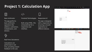 Project 1: Calculation App
Basic Arithmetic
The app performs
basic arithmetic
operations like
addition, subtraction,
multiplication, and
division.
Frontend Technologies
Built using HTML, CSS,
and JavaScript for a
responsive user
interface.
Responsive UI
The app is designed
with a responsive UI,
ensuring a smooth
experience on
different devices.
Real-Time Calculations
Calculations are
performed in real-
time, providing instant
feedback to the user.
 