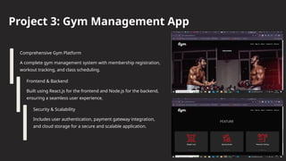 Project 3: Gym Management App
Comprehensive Gym Platform
A complete gym management system with membership registration,
workout tracking, and class scheduling.
Frontend & Backend
Built using React.js for the frontend and Node.js for the backend,
ensuring a seamless user experience.
Security & Scalability
Includes user authentication, payment gateway integration,
and cloud storage for a secure and scalable application.
 