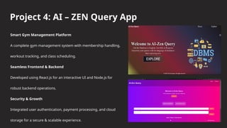 Project 4: AI – ZEN Query App
Smart Gym Management Platform
A complete gym management system with membership handling,
workout tracking, and class scheduling.
Seamless Frontend & Backend
Developed using React.js for an interactive UI and Node.js for
robust backend operations.
Security & Growth
Integrated user authentication, payment processing, and cloud
storage for a secure & scalable experience.
 