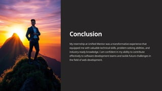 Conclusion
My internship at Unified Mentor was a transformative experience that
equipped me with valuable technical skills, problem-solving abilities, and
industry-ready knowledge. I am confident in my ability to contribute
effectively to software development teams and tackle future challenges in
the field of web development.
 