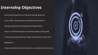 Internship Objectives
•Gain practical experience in full-stack web development.
•Learn HTML, CSS, JavaScript, and advanced frameworks.
•Develop responsive and interactive web applications.
•Work on real-world projects to enhance problem-solving skills.
•Understand project planning, design, development, testing, and
deployment.
•Improve collaboration and teamwork in a professional environment.
 