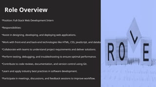 Role Overview
•Position: Full-Stack Web Development Intern
•Responsibilities:
•Assist in designing, developing, and deploying web applications.
•Work with front-end and back-end technologies like HTML, CSS, JavaScript, and databases.
•Collaborate with teams to understand project requirements and deliver solutions.
•Perform testing, debugging, and troubleshooting to ensure optimal performance.
•Contribute to code reviews, documentation, and version control using Git.
•Learn and apply industry best practices in software development.
•Participate in meetings, discussions, and feedback sessions to improve workflow.
 