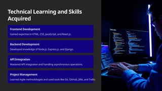 Technical Learning and Skills
Acquired
Frontend Development
Gained expertise in HTML, CSS, JavaScript, and React.js.
Backend Development
Developed knowledge of Node.js, Express.js, and Django.
API Integration
Mastered API integration and handling asynchronous operations.
Project Management
Learned Agile methodologies and used tools like Git, GitHub, JIRA, and Trello.
 