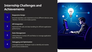 Internship Challenges and
Achievements
Responsive Design
Ensured seamless user experience across different devices using
Flexbox, CSS Grid, and media queries.
API Integration
Optimized API calls and data handling for efficient application
performance.
State Management
Utilized React's Context API and Redux to manage application
state effectively.
Debugging and Optimization
Leveraged browser developer tools to identify and resolve
performance bottlenecks.
 