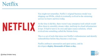 Netflix
You might not remember, Netflix’s original business model was
shipping out DVDs, which it eventually evolved to the streaming
service we know and love today.
At the time it did this, there weren’t any enterprise tools which would
allow them to smoothly stream video, and keep its cloud infrastructure
in tact. It had to turn to its own and open source solutions, which
evolved into something called the Simian Army.
This is a set of tools that stress test Netflix’s infrastructure and identify
vulnerabilities before they become a real issue.
Netflix embraces automation and open source, and its
developers deploy thousands of times a day.
 