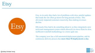Etsy
Etsy, in its early days had a lot of problems with slow, painful updates
that made the site often go down for long periods of time. This
obviously impacted customers massively, thus making revenues
decline.
Obviously Etsy had to do something about it, so they integrated a new
tech team management system which allowed it to move from its slow,
inefficient waterfall methodology to a more agile one.
The company now has a full automated deployment pipeline, and its
continuous delivery process has more than 50 deployments a day.
 