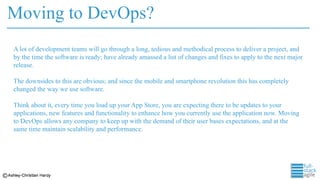 Moving to DevOps?
A lot of development teams will go through a long, tedious and methodical process to deliver a project, and
by the time the software is ready; have already amassed a list of changes and fixes to apply to the next major
release.
The downsides to this are obvious; and since the mobile and smartphone revolution this has completely
changed the way we use software.
Think about it, every time you load up your App Store, you are expecting there to be updates to your
applications, new features and functionality to enhance how you currently use the application now. Moving
to DevOps allows any company to keep up with the demand of their user bases expectations, and at the
same time maintain scalability and performance.
 