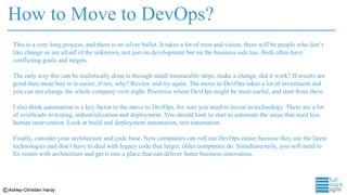 How to Move to DevOps?
This is a very long process, and there is no silver bullet. It takes a lot of trust and vision, there will be people who don’t
like change or are afraid of the unknown, not just on development but on the business side too. Both often have
conflicting goals and targets.
The only way this can be realistically done is through small measurable steps; make a change, did it work? If results are
good then more buy in is easier, if not, why? Review and try again. The move to DevOps takes a lot of investment and
you can not change the whole company over night. Prioritize where DevOps might be most useful, and start from there.
I also think automation is a key factor to the move to DevOps, for sure you need to invest in technology. There are a lot
of overheads in testing, industrialization and deployment. You should look to start to automate the areas that need less
human intervention. Look at build and deployment automation, test automation.
Finally, consider your architecture and code base. New companies can roll out DevOps easier because they use the latest
technologies and don’t have to deal with legacy code that larger, older companies do. Simultaneously, you will need to
fix issues with architecture and get it into a place that can deliver faster business innovation.
 