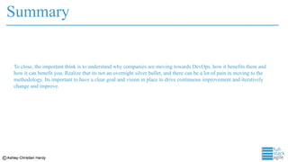 Summary
To close, the important think is to understand why companies are moving towards DevOps, how it benefits them and
how it can benefit you. Realize that its not an overnight silver bullet, and there can be a lot of pain in moving to the
methodology. Its important to have a clear goal and vision in place to drive continuous improvement and iteratively
change and improve.
 