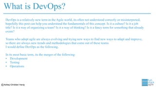 What is DevOps?
DevOps is a relatively new term in the Agile world, its often not understood correctly or misinterpreted,
hopefully this post can help you understand the fundamentals of this concept. Is it a culture? Is it a job
title? Is it a way of organizing a team? Is it a way of thinking? Is it a fancy term for something that already
exists?
Teams who adopt agile are always evolving and trying new ways to find new ways to adapt and improve,
so there are always new trends and methodologies that come out of these teams.
I would define DevOps as the following.
In its most basic term, its the merger of the following:
• Development
• Testing
• Operations
 