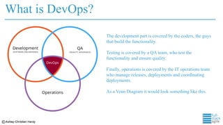 What is DevOps?
The development part is covered by the coders, the guys
that build the functionality.
Testing is covered by a QA team, who test the
functionality and ensure quality.
Finally, operations is covered by the IT operations team
who manage releases, deployments and coordinating
deployments.
As a Venn Diagram it would look something like this.
 