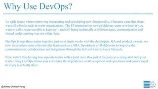 Why Use DevOps?
As agile teams where improving interpreting and developing new functionality, it became clear that there
was still a bottle neck in some organizations. The IT operations or service delivery team or whatever you
want to call it were not able to keep up – and still being technically a different team, communication and
shared understanding was not often there.
DevOps brings these teams together, just as in Agile we do with the developers, QA and product owners; we
now incorporate more roles into the team such as a SBA, SysAdmin or Middleware to improve the
communication, collaboration and integration through the full software delivery lifecycle.
Now, rather than having two separate teams with a hand over, this part if the process is integrated into your
team. Using DevOps allows you to enforce the dependence on development and operations and ensure rapid
delivery is actually there.
.
 
