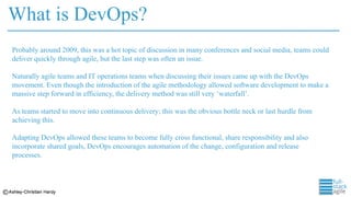 What is DevOps?
Probably around 2009, this was a hot topic of discussion in many conferences and social media, teams could
deliver quickly through agile, but the last step was often an issue.
Naturally agile teams and IT operations teams when discussing their issues came up with the DevOps
movement. Even though the introduction of the agile methodology allowed software development to make a
massive step forward in efficiency, the delivery method was still very ‘waterfall’.
As teams started to move into continuous delivery; this was the obvious bottle neck or last hurdle from
achieving this.
Adapting DevOps allowed these teams to become fully cross functional, share responsibility and also
incorporate shared goals, DevOps encourages automation of the change, configuration and release
processes.
 