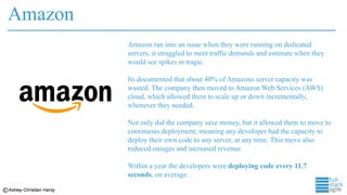 Amazon
Amazon ran into an issue when they were running on dedicated
servers, it struggled to meet traffic demands and estimate when they
would see spikes in tragic.
Its documented that about 40% of Amazons server capacity was
wasted. The company then moved to Amazon Web Services (AWS)
cloud, which allowed them to scale up or down incrementally,
whenever they needed.
Not only did the company save money, but it allowed them to move to
continuous deployment; meaning any developer had the capacity to
deploy their own code to any server, at any time. This move also
reduced outages and increased revenue
Within a year the developers were deploying code every 11.7
seconds, on average. .
 