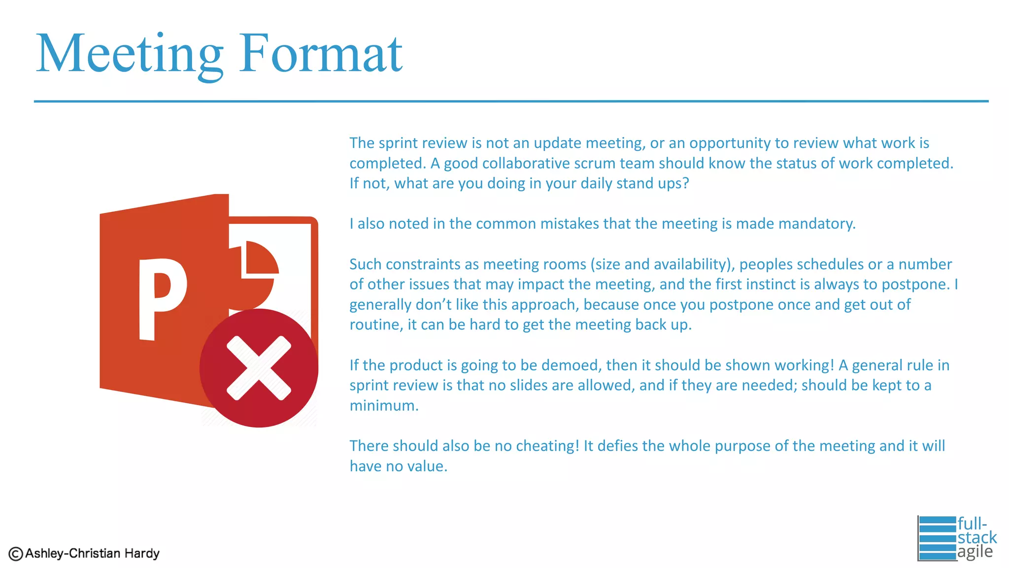 Meeting Format
The	sprint	review	is	not	an	update	meeting,	or	an	opportunity	to	review	what	work	is	
completed.	A	good	collaborative	scrum	team	should	know	the	status	of	work	completed.	
If	not,	what	are	you	doing	in	your	daily	stand	ups?
I	also	noted	in	the	common	mistakes	that	the	meeting	is	made	mandatory.	
Such	constraints	as	meeting	rooms	(size	and	availability),	peoples	schedules	or	a	number	
of	other	issues	that	may	impact	the	meeting,	and	the	first	instinct	is	always	to	postpone.	I	
generally	don’t	like	this	approach,	because	once	you	postpone	once	and	get	out	of	
routine,	it	can	be	hard	to	get	the	meeting	back	up.	
If	the	product	is	going	to	be	demoed,	then	it	should	be	shown	working!	A	general	rule	in	
sprint	review	is	that	no	slides	are	allowed,	and	if	they	are	needed;	should	be	kept	to	a	
minimum.	
There	should	also	be	no	cheating!	It	defies	the	whole	purpose	of	the	meeting	and	it	will	
have	no	value.	
 